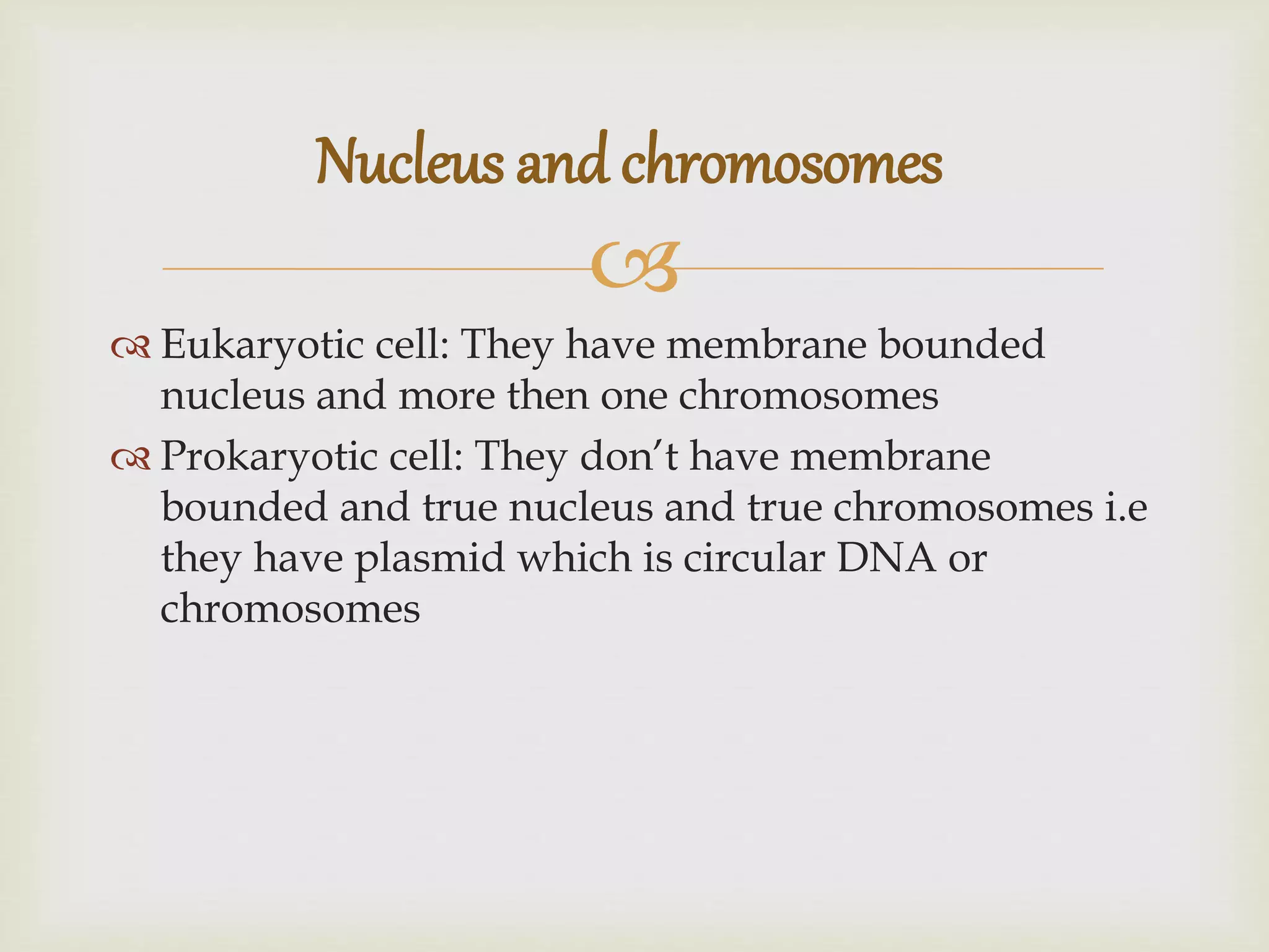 
Eukaryotic cell: They have membrane bounded
nucleus and more then one chromosomes
Prokaryotic cell: They don’t have membrane
bounded and true nucleus and true chromosomes i.e
they have plasmid which is circular DNA or
chromosomes
Nucleus and chromosomes