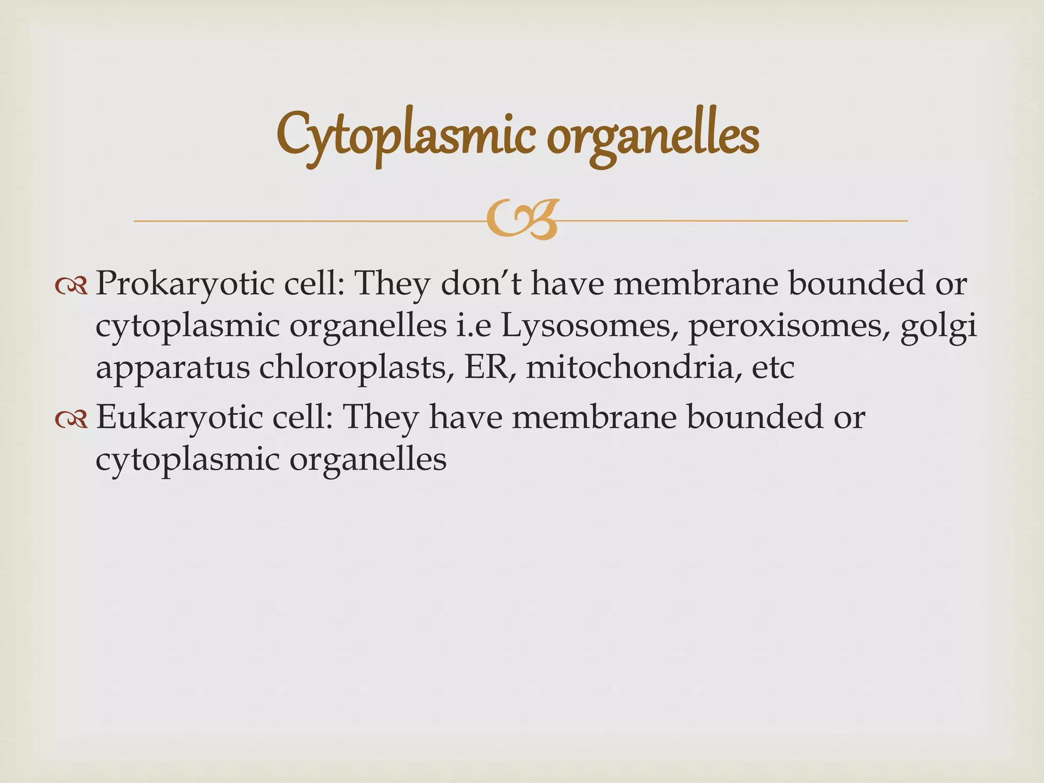 
Prokaryotic cell: They don’t have membrane bounded or
cytoplasmic organelles i.e Lysosomes, peroxisomes, golgi
apparatus chloroplasts, ER, mitochondria, etc
Eukaryotic cell: They have membrane bounded or
cytoplasmic organelles
Cytoplasmic organelles