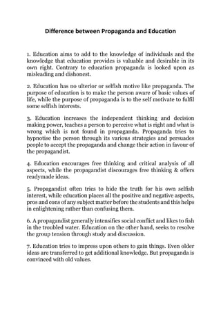Difference between Propaganda and Education
1. Education aims to add to the knowledge of individuals and the
knowledge that education provides is valuable and desirable in its
own right. Contrary to education propaganda is looked upon as
misleading and dishonest.
2. Education has no ulterior or selfish motive like propaganda. The
purpose of education is to make the person aware of basic values of
life, while the purpose of propaganda is to the self motivate to fulfil
some selfish interests.
3. Education increases the independent thinking and decision
making power, teaches a person to perceive what is right and what is
wrong which is not found in propaganda. Propaganda tries to
hypnotise the person through its various strategies and persuades
people to accept the propaganda and change their action in favour of
the propagandist.
4. Education encourages free thinking and critical analysis of all
aspects, while the propagandist discourages free thinking & offers
readymade ideas.
5. Propagandist often tries to hide the truth for his own selfish
interest, while education places all the positive and negative aspects,
pros and cons of any subject matter before the students and this helps
in enlightening rather than confusing them.
6. A propagandist generally intensifies social conflict and likes to fish
in the troubled water. Education on the other hand, seeks to resolve
the group tension through study and discussion.
7. Education tries to impress upon others to gain things. Even older
ideas are transferred to get additional knowledge. But propaganda is
convinced with old values.
 
