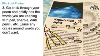 3. Go back through your
poem and boldly box the
words you are keeping
with pen, sharpie, dark
pencil, etc. Erase any
circles around words you
don’t want.
Blackout Poetry
 