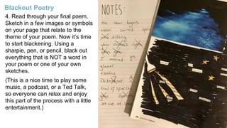 4. Read through your final poem.
Sketch in a few images or symbols
on your page that relate to the
theme of your poem. Now it’s time
to start blackening. Using a
sharpie, pen, or pencil, black out
everything that is NOT a word in
your poem or one of your own
sketches.
(This is a nice time to play some
music, a podcast, or a Ted Talk,
so everyone can relax and enjoy
this part of the process with a little
entertainment.)
Blackout Poetry
 