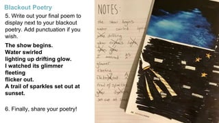 5. Write out your final poem to
display next to your blackout
poetry. Add punctuation if you
wish.
The show begins.
Water swirled
lighting up drifting glow.
I watched its glimmer
fleeting
flicker out.
A trail of sparkles set out at
sunset.
6. Finally, share your poetry!
Blackout Poetry
 