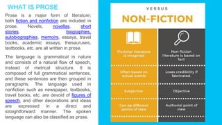 Prose is a major form of literature;
both fiction and nonfiction are included in
prose. Novels, novellas, short
stories, biographies,
autobiographies, memoirs, essays, travel
books, academic essays, thesauruses,
textbooks, etc. are all written in prose.
The language is grammatical in nature
and consists of a natural flow of speech,
instead of metrical structure. It is
composed of full grammatical sentences,
and these sentences are then grouped in
paragraphs. The language used in
nonfiction such as newspaper, textbooks,
travel books, etc. are devoid of figures of
speech, and other decorations and ideas
are expressed in a direct and
straightforward manner. The spoken
language can also be classified as prose.
WHAT IS PROSE
 