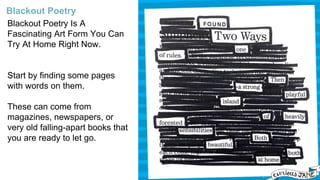 Blackout Poetry Is A
Fascinating Art Form You Can
Try At Home Right Now.
Start by finding some pages
with words on them.
These can come from
magazines, newspapers, or
very old falling-apart books that
you are ready to let go.
Blackout Poetry
 