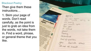Then give them these
instructions…
1. Skim your page of
words. Don’t read
carefully, as the point is
just to grab an idea from
the words, not take them
in. Find a word, phrase,
or general theme that you
like.
Blackout Poetry
 