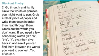 2. Go through and lightly
circle the words or phrases
you might want to use. Grab
a blank piece of paper and
write them down in order,
then read through them.
Cross out the words you
don’t want. If you need a few
connecting words (like “a”,
“the”, “it”, etc.) then dive
back in and see if you can
find them between the words
you want to connect. You
often can.
Blackout Poetry
 