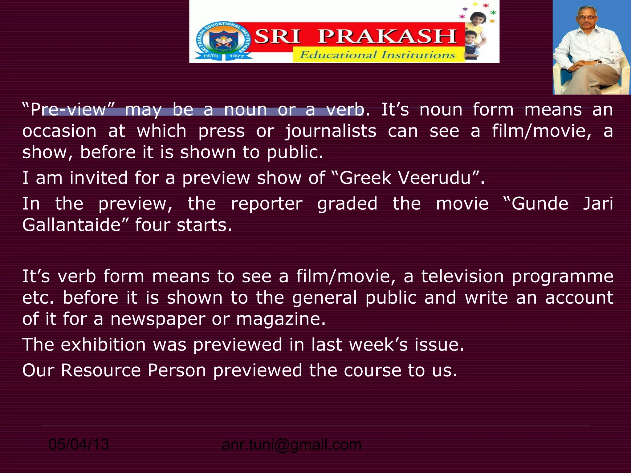 05/04/13 anr.tuni@gmail.com
“Pre-view” may be a noun or a verb. It’s noun form means an
occasion at which press or journalists can see a film/movie, a
show, before it is shown to public.
I am invited for a preview show of “Greek Veerudu”.
In the preview, the reporter graded the movie “Gunde Jari
Gallantaide” four starts.
It’s verb form means to see a film/movie, a television programme
etc. before it is shown to the general public and write an account
of it for a newspaper or magazine.
The exhibition was previewed in last week’s issue.
Our Resource Person previewed the course to us.
 