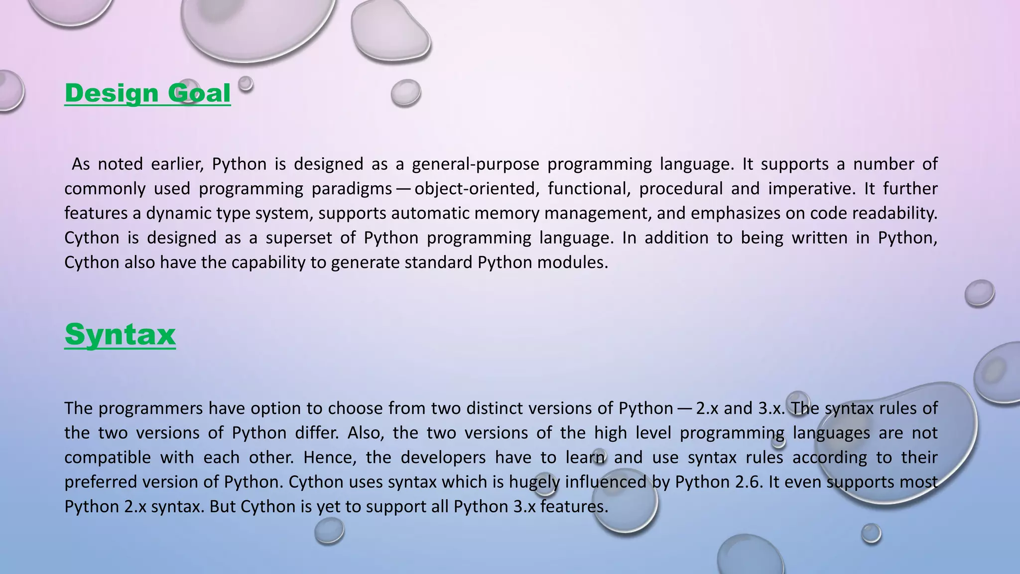 Design Goal As noted earlier, Python is designed as a general-purpose programming language. It supports a number of commonly used programming paradig s — o je t-oriented, functional, procedural and imperative. It further features a dynamic type system, supports automatic memory management, and emphasizes on code readability. Cython is designed as a superset of Python programming language. In addition to being written in Python, Cython also have the capability to generate standard Python modules. Syntax The programmers have option to choose from two distinct versions of Pytho  — 2.x and 3.x. The syntax rules of the two versions of Python differ. Also, the two versions of the high level programming languages are not compatible with each other. Hence, the developers have to learn and use syntax rules according to their preferred version of Python. Cython uses syntax which is hugely influenced by Python 2.6. It even supports most Python 2.x syntax. But Cython is yet to support all Python 3.x features. 