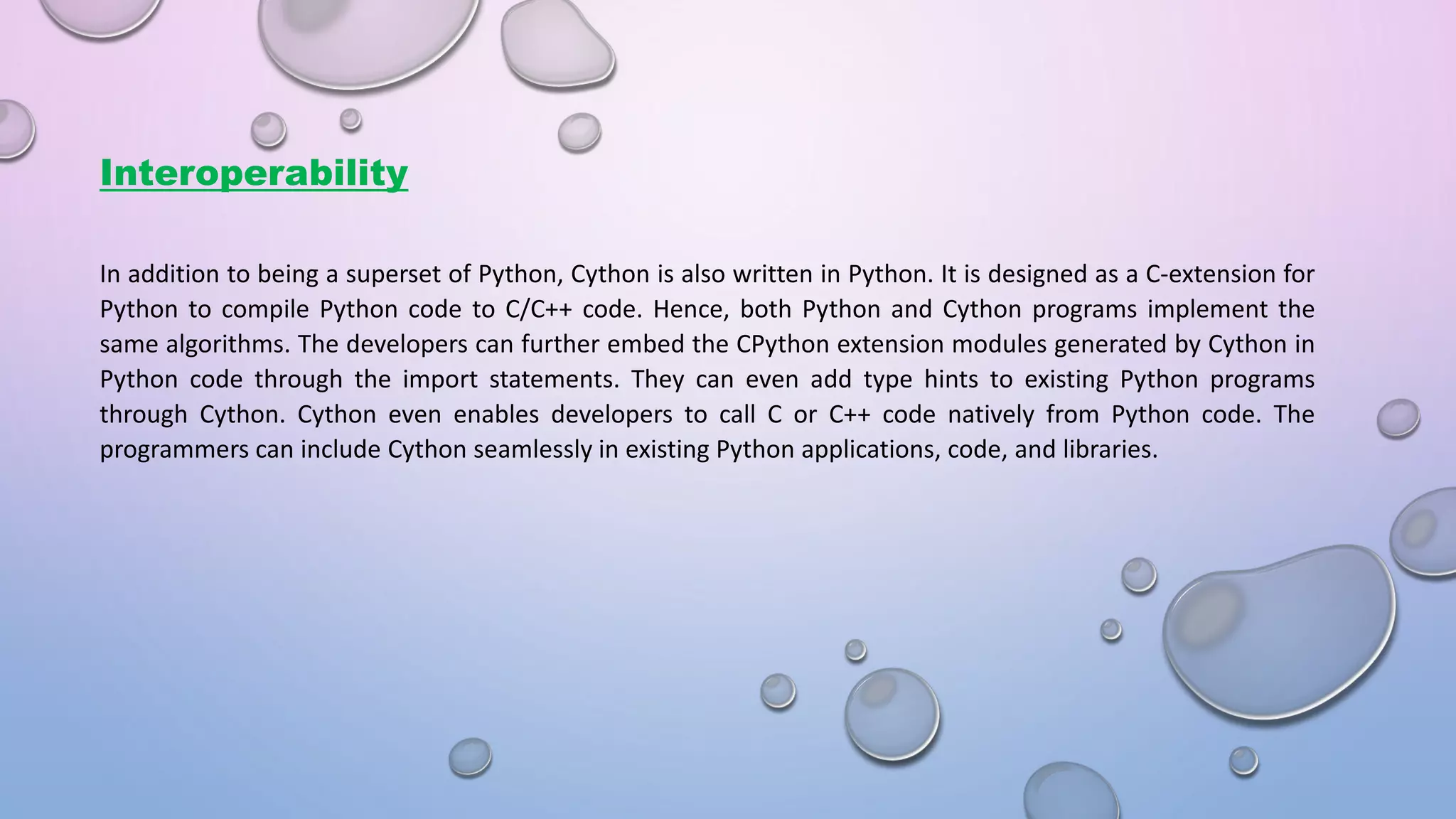 Interoperability In addition to being a superset of Python, Cython is also written in Python. It is designed as a C-extension for Python to compile Python code to C/C++ code. Hence, both Python and Cython programs implement the same algorithms. The developers can further embed the CPython extension modules generated by Cython in Python code through the import statements. They can even add type hints to existing Python programs through Cython. Cython even enables developers to call C or C++ code natively from Python code. The programmers can include Cython seamlessly in existing Python applications, code, and libraries. 