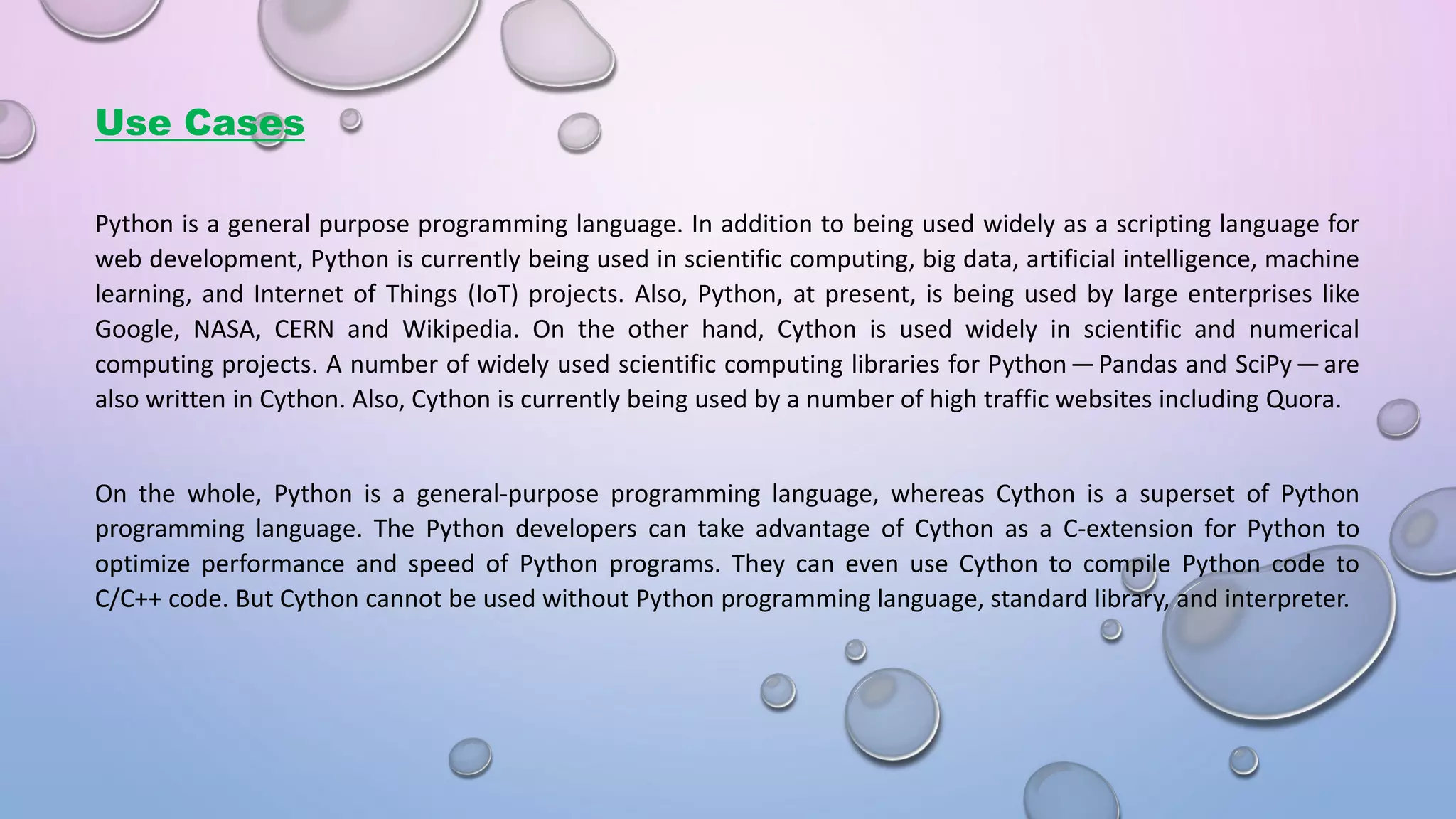 Use Cases Python is a general purpose programming language. In addition to being used widely as a scripting language for web development, Python is currently being used in scientific computing, big data, artificial intelligence, machine learning, and Internet of Things (IoT) projects. Also, Python, at present, is being used by large enterprises like Google, NASA, CERN and Wikipedia. On the other hand, Cython is used widely in scientific and numerical computing projects. A number of widely used scientific computing libraries for Pytho  — Pa das and S iPy — are also written in Cython. Also, Cython is currently being used by a number of high traffic websites including Quora. On the whole, Python is a general-purpose programming language, whereas Cython is a superset of Python programming language. The Python developers can take advantage of Cython as a C-extension for Python to optimize performance and speed of Python programs. They can even use Cython to compile Python code to C/C++ code. But Cython cannot be used without Python programming language, standard library, and interpreter. 