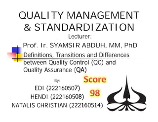 QUALITY MANAGEMENT
& STANDARDIZATION
By:
EDI (222160507)
HENDI (222160508)
NATALIS CHRISTIAN (222160514)
Definitions, Transitions and Differences
between Quality Control (QC) and
Quality Assurance (QA)
Lecturer:
Prof. Ir. SYAMSIR ABDUH, MM, PhD
 