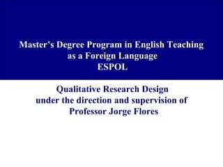 Master’s Degree Program in English Teaching
as a Foreign Language
ESPOL
Qualitative Research Design
under the direction and supervision of
Professor Jorge Flores

 