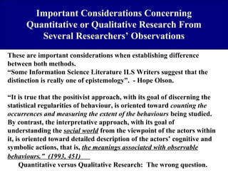 Important Considerations Concerning
Quantitative or Qualitative Research From
Several Researchers’ Observations
These are important considerations when establishing difference
between both methods.
“Some Information Science Literature ILS Writers suggest that the
distinction is really one of epistemology”. - Hope Olson.
“It is true that the positivist approach, with its goal of discerning the
statistical regularities of behaviour, is oriented toward counting the
occurrences and measuring the extent of the behaviours being studied.
By contrast, the interpretative approach, with its goal of
understanding the social world from the viewpoint of the actors within
it, is oriented toward detailed description of the actors’ cognitive and
symbolic actions, that is, the meanings associated with observable
behaviours.” (1993, 451)
Quantitative versus Qualitative Research: The wrong question.

 