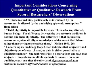 Important Considerations Concerning
Quantitative or Qualitative Research From
Several Researchers’ Observations
• “Attitude toward bias, particularly as introduced by the
researcher, is affected by the underlying epistemic assumptions.”
Hope Olson
• “Total objectivity is impossible for researchers who are, after all,
human beings. The difference between the two research traditions is
not that one lacks objectivity. The difference is that naturalistic
researchers systematically acknowledge and document their biases
rather than striving to rise above them.” (Mellon 1990, 26)
• Concerning methodology Hope Olson indicates that subjective and
objective types of research analyse data in either quantitative or
qualitative manner. She rephrases Fidel’s observations and says that
subjective research uses multiple methods to measure the same
qualities, every one after the other, and objective research uses
methods to measure different qualities as appropriate.

 