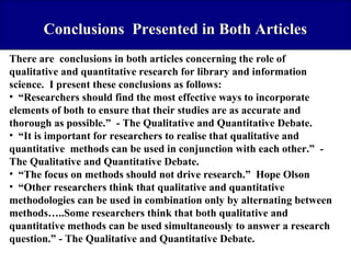 Conclusions Presented in Both Articles
There are conclusions in both articles concerning the role of
qualitative and quantitative research for library and information
science. I present these conclusions as follows:
• “Researchers should find the most effective ways to incorporate
elements of both to ensure that their studies are as accurate and
thorough as possible.” - The Qualitative and Quantitative Debate.
• “It is important for researchers to realise that qualitative and
quantitative methods can be used in conjunction with each other.” The Qualitative and Quantitative Debate.
• “The focus on methods should not drive research.” Hope Olson
• “Other researchers think that qualitative and quantitative
methodologies can be used in combination only by alternating between
methods…..Some researchers think that both qualitative and
quantitative methods can be used simultaneously to answer a research
question.” - The Qualitative and Quantitative Debate.

 