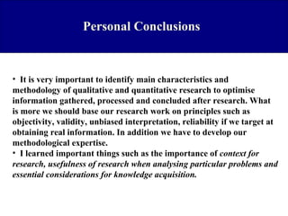 Personal Conclusions

• It is very important to identify main characteristics and
methodology of qualitative and quantitative research to optimise
information gathered, processed and concluded after research. What
is more we should base our research work on principles such as
objectivity, validity, unbiased interpretation, reliability if we target at
obtaining real information. In addition we have to develop our
methodological expertise.
• I learned important things such as the importance of context for
research, usefulness of research when analysing particular problems and
essential considerations for knowledge acquisition.

 
