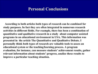 Personal Conclusions

According to both articles both types of research can be combined for
study purposes. In fact they are often integrated in numerous research
activities in different fields. For example, there has been a combination of
quantitative and qualitative research in a study about computer assisted
programs in an educational environment in USA. This information was
presented in the article The Quantitative and Qualitative Debate. I
personally think both types of research are valuable tools to assess an
educational system or the teaching/learning process. A program
evaluation, for instance, can measure students’ achievement results, gather
relevant information about students’ progress, analize these results to
improve a particular teaching situation.

 