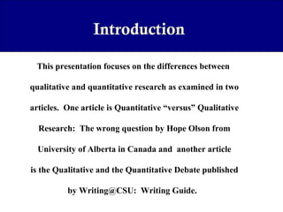 Introduction
This presentation focuses on the differences between
qualitative and quantitative research as examined in two
articles. One article is Quantitative “versus” Qualitative
Research: The wrong question by Hope Olson from
University of Alberta in Canada and another article
is the Qualitative and the Quantitative Debate published
by Writing@CSU: Writing Guide.

 