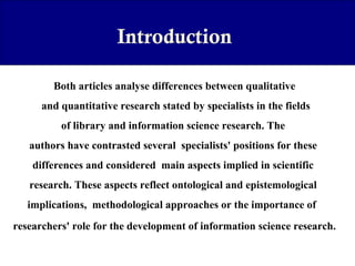 Introduction
Both articles analyse differences between qualitative
and quantitative research stated by specialists in the fields
of library and information science research. The
authors have contrasted several specialists' positions for these
differences and considered main aspects implied in scientific
research. These aspects reflect ontological and epistemological
implications, methodological approaches or the importance of
researchers' role for the development of information science research.

 