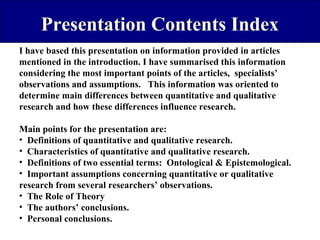 Presentation Contents Index
I have based this presentation on information provided in articles
mentioned in the introduction. I have summarised this information
considering the most important points of the articles, specialists’
observations and assumptions. This information was oriented to
determine main differences between quantitative and qualitative
research and how these differences influence research.
Main points for the presentation are:
• Definitions of quantitative and qualitative research.
• Characteristics of quantitative and qualitative research.
• Definitions of two essential terms: Ontological & Epistemological.
• Important assumptions concerning quantitative or qualitative
research from several researchers’ observations.
• The Role of Theory
• The authors’ conclusions.
• Personal conclusions.

 