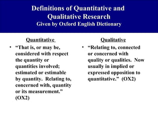 Definitions of Quantitative and
Qualitative Research
Given by Oxford English Dictionary
Quantitative
• “That is, or may be,
considered with respect
the quantity or
quantities involved;
estimated or estimable
by quantity. Relating to,
concerned with, quantity
or its measurement.”
(OX2)

Qualitative
• “Relating to, connected
or concerned with
quality or qualities. Now
usually in implied or
expressed opposition to
quantitative.” (OX2)

 