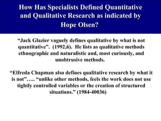 How Has Specialists Defined Quantitative
and Qualitative Research as indicated by
Hope Olsen?
“Jack Glazier vaguely defines qualitative by what is not
quantitative”. (1992,6). He lists as qualitative methods
ethnographic and naturalistic and, most curiously, and
unobtrusive methods.
“Elfreda Chapman also defines qualitative research by what it
is not”….. “unlike other methods, feels the work does not use
tightly controlled variables or the creation of structured
situations.” (1984-40036)

 