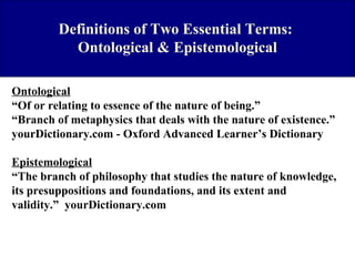 Definitions of Two Essential Terms:
Ontological & Epistemological
Ontological
“Of or relating to essence of the nature of being.”
“Branch of metaphysics that deals with the nature of existence.”
yourDictionary.com - Oxford Advanced Learner’s Dictionary
Epistemological
“The branch of philosophy that studies the nature of knowledge,
its presuppositions and foundations, and its extent and
validity.” yourDictionary.com

 