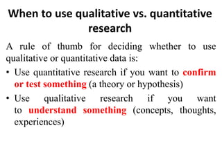 When to use qualitative vs. quantitative
research
A rule of thumb for deciding whether to use
qualitative or quantitative data is:
• Use quantitative research if you want to confirm
or test something (a theory or hypothesis)
• Use qualitative research if you want
to understand something (concepts, thoughts,
experiences)
 