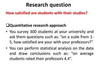 Research question
How satisfied are students with their studies?
Quantitative research approach
• You survey 300 students at your university and
ask them questions such as: “on a scale from 1-
5, how satisfied are your with your professors?”
• You can perform statistical analysis on the data
and draw conclusions such as: “on average
students rated their professors 4.4”.
 