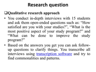 Research question
Qualitative research approach
• You conduct in-depth interviews with 15 students
and ask them open-ended questions such as: “How
satisfied are you with your studies?”, “What is the
most positive aspect of your study program?” and
“What can be done to improve the study
program?”
• Based on the answers you get you can ask follow-
up questions to clarify things. You transcribe all
interviews using transcription software and try to
find commonalities and patterns.
 