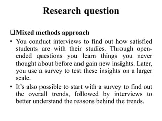 Research question
Mixed methods approach
• You conduct interviews to find out how satisfied
students are with their studies. Through open-
ended questions you learn things you never
thought about before and gain new insights. Later,
you use a survey to test these insights on a larger
scale.
• It’s also possible to start with a survey to find out
the overall trends, followed by interviews to
better understand the reasons behind the trends.
 