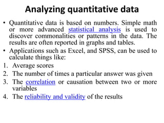 Analyzing quantitative data
• Quantitative data is based on numbers. Simple math
or more advanced statistical analysis is used to
discover commonalities or patterns in the data. The
results are often reported in graphs and tables.
• Applications such as Excel, and SPSS, can be used to
calculate things like:
1. Average scores
2. The number of times a particular answer was given
3. The correlation or causation between two or more
variables
4. The reliability and validity of the results
 