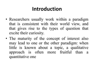 Introduction
• Researchers usually work within a paradigm
that is consistent with their world view, and
that gives rise to the types of question that
excite their curiosity.
• The maturity of the concept of interest also
may lead to one or the other paradigm: when
little is known about a topic, a qualitative
approach is often more fruitful than a
quantitative one
 