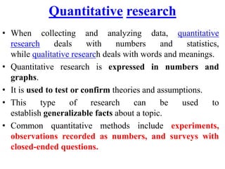 Quantitative research
• When collecting and analyzing data, quantitative
research deals with numbers and statistics,
while qualitative research deals with words and meanings.
• Quantitative research is expressed in numbers and
graphs.
• It is used to test or confirm theories and assumptions.
• This type of research can be used to
establish generalizable facts about a topic.
• Common quantitative methods include experiments,
observations recorded as numbers, and surveys with
closed-ended questions.
 
