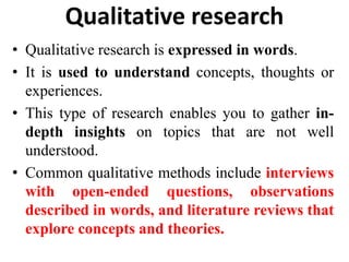 Qualitative research
• Qualitative research is expressed in words.
• It is used to understand concepts, thoughts or
experiences.
• This type of research enables you to gather in-
depth insights on topics that are not well
understood.
• Common qualitative methods include interviews
with open-ended questions, observations
described in words, and literature reviews that
explore concepts and theories.
 
