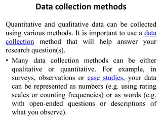 Data collection methods
Quantitative and qualitative data can be collected
using various methods. It is important to use a data
collection method that will help answer your
research question(s).
• Many data collection methods can be either
qualitative or quantitative. For example, in
surveys, observations or case studies, your data
can be represented as numbers (e.g. using rating
scales or counting frequencies) or as words (e.g.
with open-ended questions or descriptions of
what you observe).
 