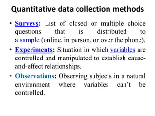 Quantitative data collection methods
• Surveys: List of closed or multiple choice
questions that is distributed to
a sample (online, in person, or over the phone).
• Experiments: Situation in which variables are
controlled and manipulated to establish cause-
and-effect relationships.
• Observations: Observing subjects in a natural
environment where variables can’t be
controlled.
 