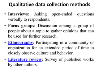 Qualitative data collection methods
• Interviews: Asking open-ended questions
verbally to respondents.
• Focus groups: Discussion among a group of
people about a topic to gather opinions that can
be used for further research.
• Ethnography: Participating in a community or
organization for an extended period of time to
closely observe culture and behavior.
• Literature review: Survey of published works
by other authors.
 