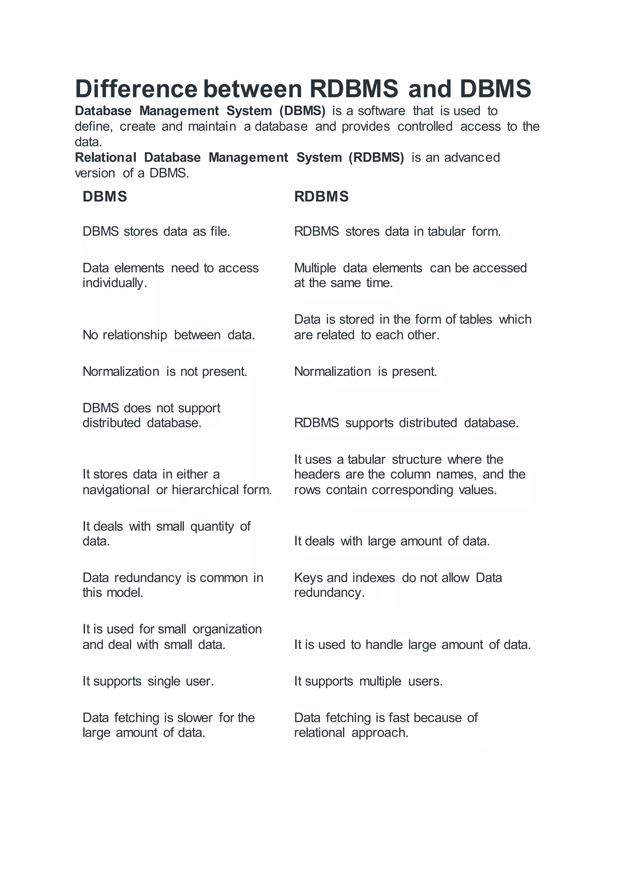 Difference between RDBMS and DBMS Database Management System (DBMS) is a software that is used to define, create and maintain a database and provides controlled access to the data. Relational Database Management System (RDBMS) is an advanced version of a DBMS. DBMS RDBMS DBMS stores data as file. RDBMS stores data in tabular form. Data elements need to access individually. Multiple data elements can be accessed at the same time. No relationship between data. Data is stored in the form of tables which are related to each other. Normalization is not present. Normalization is present. DBMS does not support distributed database. RDBMS supports distributed database. It stores data in either a navigational or hierarchical form. It uses a tabular structure where the headers are the column names, and the rows contain corresponding values. It deals with small quantity of data. It deals with large amount of data. Data redundancy is common in this model. Keys and indexes do not allow Data redundancy. It is used for small organization and deal with small data. It is used to handle large amount of data. It supports single user. It supports multiple users. Data fetching is slower for the large amount of data. Data fetching is fast because of relational approach. 