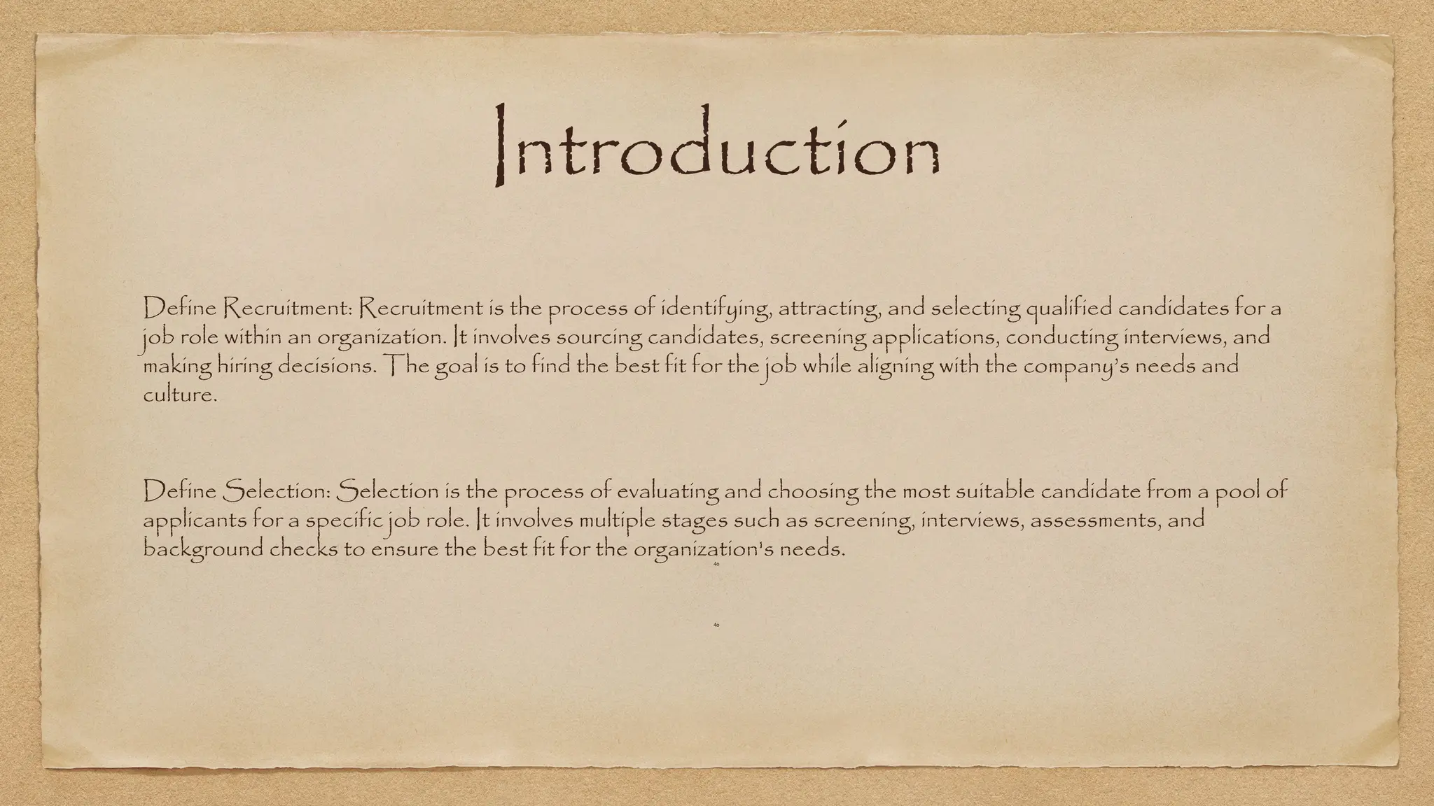 Introduction
Define Recruitment: Recruitment is the process of identifying, attracting, and selecting qualified candidates for a
job role within an organization. It involves sourcing candidates, screening applications, conducting interviews, and
making hiring decisions. The goal is to find the best fit for the job while aligning with the company’s needs and
culture.
Define Selection: Selection is the process of evaluating and choosing the most suitable candidate from a pool of
applicants for a specific job role. It involves multiple stages such as screening, interviews, assessments, and
background checks to ensure the best fit for the organization's needs.
4o
4o
 