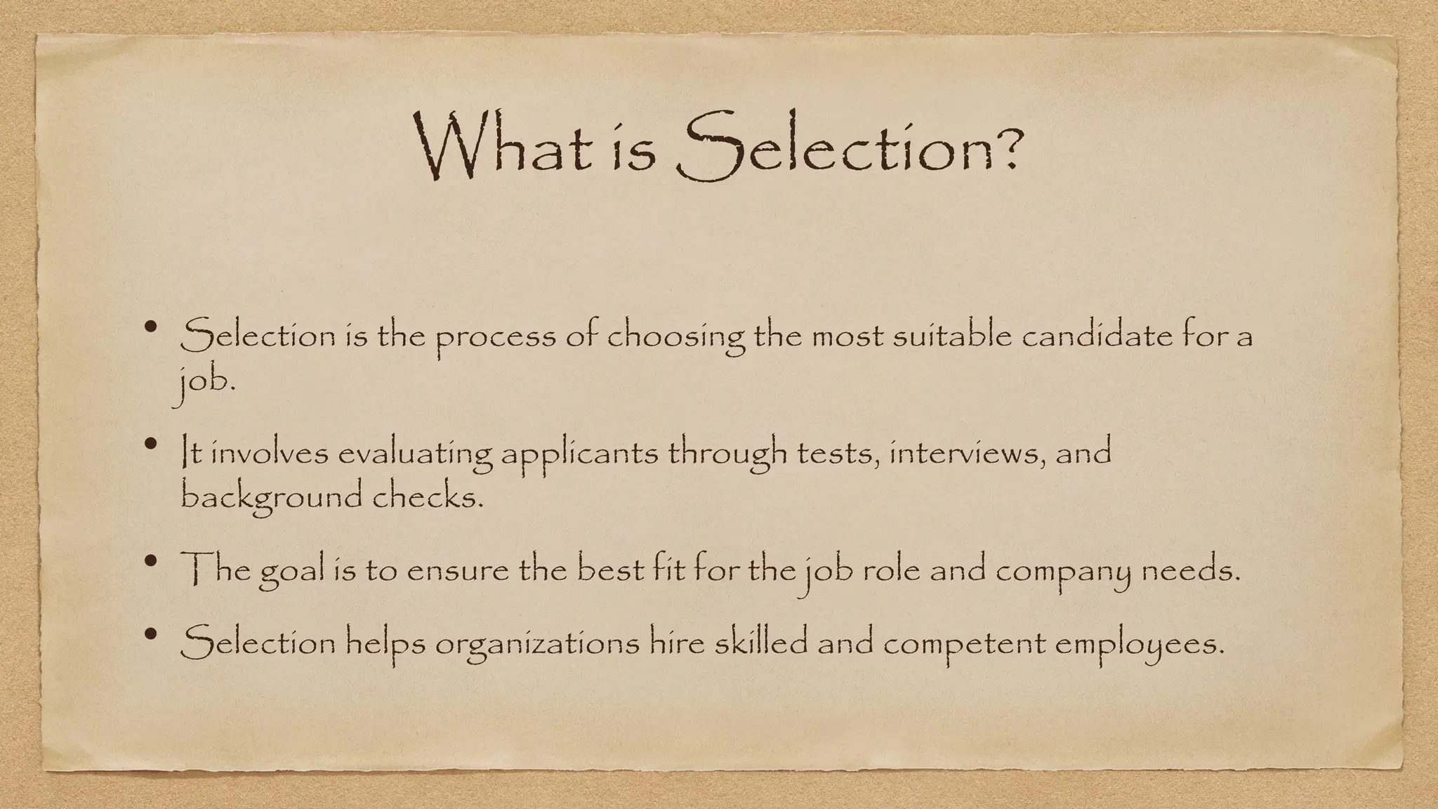 What is Selection?
• Selection is the process of choosing the most suitable candidate for a
job.
• It involves evaluating applicants through tests, interviews, and
background checks.
• The goal is to ensure the best fit for the job role and company needs.
• Selection helps organizations hire skilled and competent employees.
 
