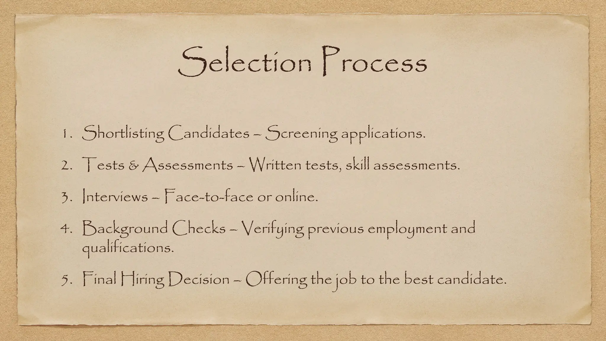 Selection Process
1. Shortlisting Candidates – Screening applications.
2. Tests & Assessments – Written tests, skill assessments.
3. Interviews – Face-to-face or online.
4. Background Checks – Verifying previous employment and
qualifications.
5. Final Hiring Decision – Offering the job to the best candidate.
 