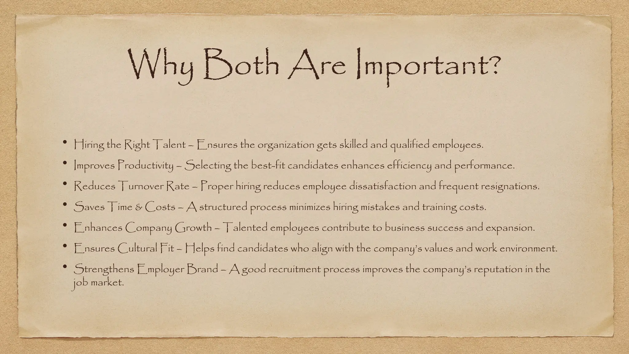 Why Both Are Important?
• Hiring the Right Talent – Ensures the organization gets skilled and qualified employees.
• Improves Productivity – Selecting the best-fit candidates enhances efficiency and performance.
• Reduces Turnover Rate – Proper hiring reduces employee dissatisfaction and frequent resignations.
• Saves Time & Costs – A structured process minimizes hiring mistakes and training costs.
• Enhances Company Growth – Talented employees contribute to business success and expansion.
• Ensures Cultural Fit – Helps find candidates who align with the company’s values and work environment.
• Strengthens Employer Brand – A good recruitment process improves the company’s reputation in the
job market.
 