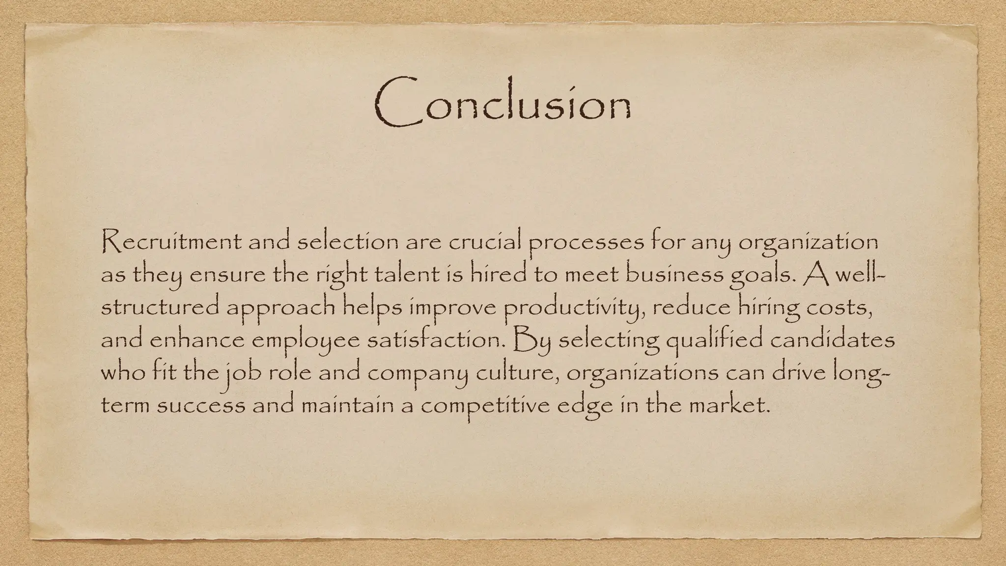 Conclusion
Recruitment and selection are crucial processes for any organization
as they ensure the right talent is hired to meet business goals. A well-
structured approach helps improve productivity, reduce hiring costs,
and enhance employee satisfaction. By selecting qualified candidates
who fit the job role and company culture, organizations can drive long-
term success and maintain a competitive edge in the market.
 