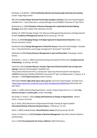 Brockbank, A. & McGill, I. (2006) Facilitating reflective learning through mentoring and coaching.
London: Kogan Page Limited
BBC (2013) London Wasps dominate Premiership youngster nominees. [Internet] United Kingdom.
Available from: < http://www.bbc.co.uk/sport/0/rugby-union/22400017> [Accesses 9th
April 2013]
Bhattacharya, K. (2009) Discipline of Business Management: Leadership & Decision Making
Strategies. New Delhi: Global India Publications Pvt Ltd
Boekker, W. (1997) Strategic Change: The Influence of Managerial Characteristics and Organizational
Growth. Academy of Management Journal, 40 (1) January pp. 152-170.
Burnes, B. (2009) Managing Change: A Strategic Approach to Organizational Dynamics. Essex:
Pearson Education Limited.
Busification (2012) Change Management is Critical for Success. [Internet] United Kingdom. Available
from: < http://busification.com/change-management/> [Accessed 1st
April 2013]
Chellandurai (1999) Human Resource Management in sport and Recreation. Champaign: Human
Kinetics.
Chernatony, L. Harris, F. (2001) Corporate Branding and Corporate Performance. European Journal
of Marketing, 35 (3/4) pp. 441-456.
Cockerill,R. (2013) Leicester Mercury: Leicester Tigers boss Richard Cockerill rules out big-name
signings. [Internet] United Kingdom. Available from:
<http://www.thisisleicestershire.co.uk/Leicester-Tigers-boss-Richard-Cockerill-rules-big/story-
18088838-detail/story.html#ixzz2ShI6HCKH> [Accessed 19th
April, 2o13]Downward, P., Dawson, A. &
Dejonghe, T. (2009) Sports Economics. Oxford: Elsevier.
ESPN (2013) French rugby chiefs agree salary cap rise. [Internet] United Kingdom. Available from:
<http://www.espnscrum.com/france-top-14-2012-13/rugby/story/180729.html>[Accessed 15th
April 2013]
Handy, C. (1999) Understanding Organisations. London: Penguin Books Ltd.Karlof, B. (2000) Key
business concepts: a concise guide. London: Routledge.
Hernandez, R. Toribio, C. (2011) Coping with Resistance to Change in Organizations. Masters
Thesis, Linnaeus University.
Ijaz, S. Vitalis, (2012) Resistance to Organizational Change: Putting the Jigsaw Together.
International Review of Business Research Papers, 7 (3) May pp. 112-121.
Kotter, J. (2007) Leading Change. Harvard Business review, 85 (1) January pp. 96-103.
Kumar, A. & Sharma, R. (2000) Principles of Business Management. New Delhi: Atlantic Publishers
and Distributes.
Levi, D. (2010) Group Dynamics for Teams, California. SAGA Publications.
 