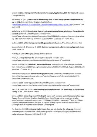 Lussier, R. (2011) Management Fundamentals: Concepts, Applications, Skill Development. Mason:
Cengage Learning.
McCafferty, M. (2011) The Guardian: Premiership clubs to have one player excluded from salary
cap in 2012. [Internet] United Kingdom. Available from:
<http://www.guardian.co.uk/sport/2011/may/26/premiership-salary-cap-2012-13> [Accessed 13th
April 2013]
McCafferty, M. (2012) Premiership clubs to review salary cap after early Heineken Cup and Amlin
Cup exits. [Internet] United Kingdom. Available from:
<http://www.telegraph.co.uk/sport/rugbyunion/club/9194564/Premiership-clubs-to-review-salary-
cap-after-early-Heineken-Cup-and-Amlin-Cup-exits.html> [Accessed 15th
March 2013]
Mullins, J. (2005 p486) Management and Organisational Behaviour. 7th
e.d. Essex, Prentice Hall.
Nieuwenhuizen, C. & Rossouw, D. (2008) Business Management: A Contemporary Approach. Cape
Town: Juta & Co.
Partridge, L. (2007) Managing Change. Oxford: Elsevier
Peters, T. (1980) Mckinsey 7’s. [Internet] New Zealand. Available from:
<http://www.tompeters.com/dispatches/012016.php> [Accessed 2nd
April 2013]
Poston, B. (2009: p347) Maslow’s Hierarchy of Needs. [Internet] Surgical Technologist, Available
from <http://www.astd2007.ast.org/publications/Journal%20Archive/2009/8_August_2009/CE.pdf>
[Accessed 11th
March 2013].
Premiership rugby (2013) Premiership Rugby Salary Caps. [Internet] United Kingdom. Available
from: <http://www.premiershiprugby.com/premiership/structure/index.php#.UWgSkaJ9vVo
>[Accessed 10th March 2013]
Saracens (2013) Senior Squad. [Internet] United Kingdom. Available from:
<http://www.saracens.com/senior-squad/#gallery-details-close> [Accessed 14th
March 2013]
Slack, T. & Parent, M. (2006) Understanding Sports Organisations: The Application of Organisation
Theory. 2nd
ed. Leeds: Human Kinetic.
Spink, A. (2013) Mirror: Cap doesn't fit: English teams can't compete against Europe's riches, says
Youngs. [Internet] United Kingdom. Available from: <http://www.mirror.co.uk/sport/rugby-
union/heineken-cup-english-teams-cant-1375371#ixzz2ShLAfhhj > [Accessed 2nd
May 2013]Sport
England (2004) The Framework for Sport in England Making England an Active and Successful
Sporting Nation: A Vision for 2020. London: Sport England
The Guardian (2013) Premiership Rugby insists clubs are not abusing the salary cap. [Internet]
United Kingdom. Available from: <http://www.guardian.co.uk/sport/2013/jan/15/premiership-
rugby-salary-cap> [Accessed 10th March 2013]
 