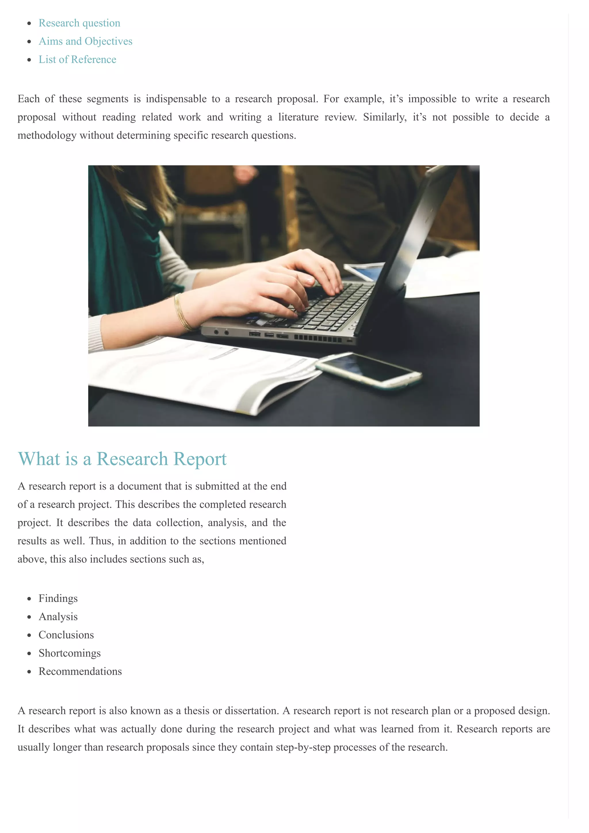 /
Research question
Aims and Objectives
List of Reference
Each of these segments is indispensable to a research proposal. For example, it’s impossible to write a research
proposal without reading related work and writing a literature review. Similarly, it’s not possible to decide a
methodology without determining specific research questions.
What is a Research Report
A research report is a document that is submitted at the end
of a research project. This describes the completed research
project. It describes the data collection, analysis, and the
results as well. Thus, in addition to the sections mentioned
above, this also includes sections such as,
Findings
Analysis
Conclusions
Shortcomings
Recommendations
A research report is also known as a thesis or dissertation. A research report is not research plan or a proposed design.
It describes what was actually done during the research project and what was learned from it. Research reports are
usually longer than research proposals since they contain step-by-step processes of the research.
 