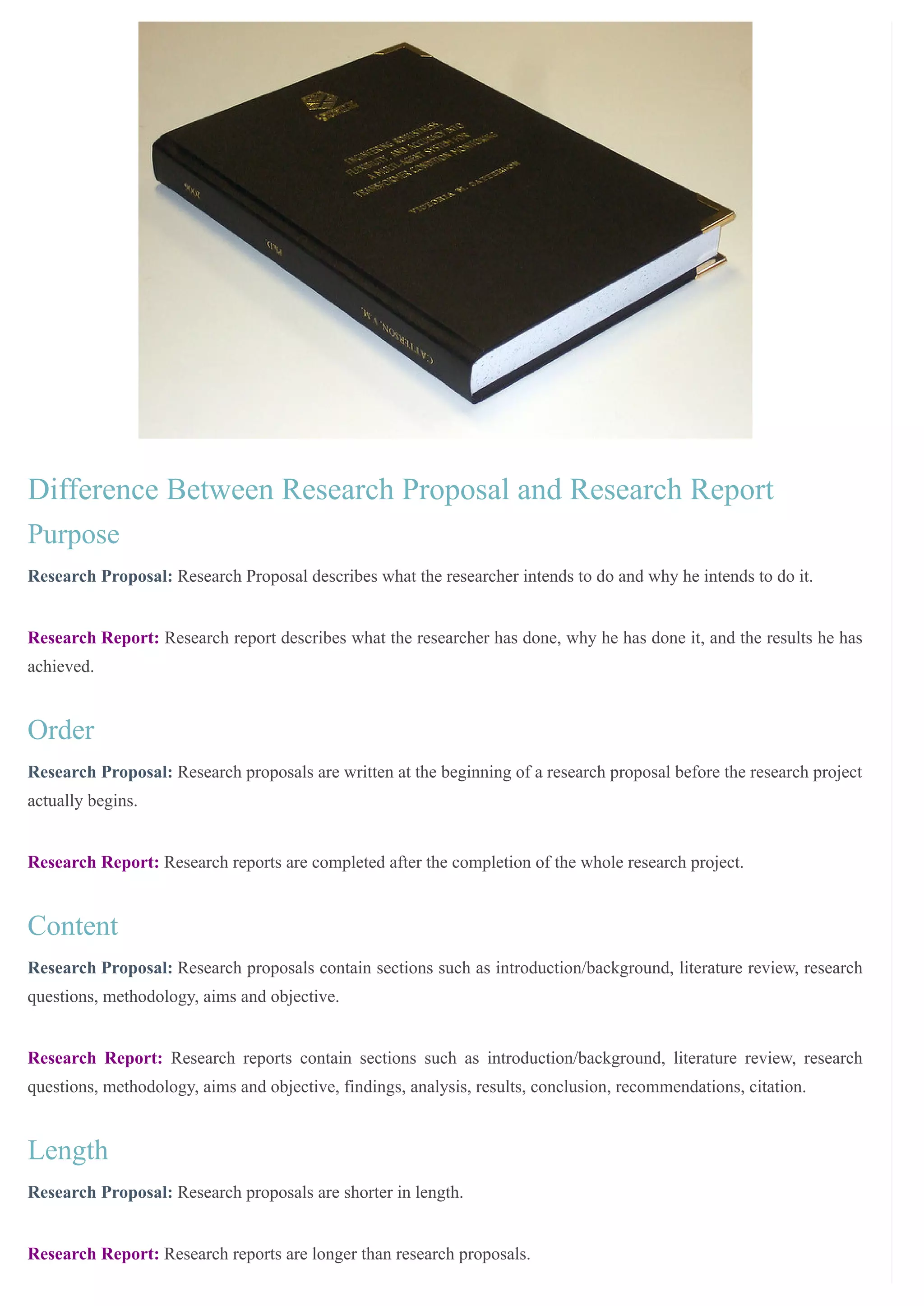 /
Difference Between Research Proposal and Research Report
Purpose
Research Proposal: Research Proposal describes what the researcher intends to do and why he intends to do it.
Research Report: Research report describes what the researcher has done, why he has done it, and the results he has
achieved.
Order
Research Proposal: Research proposals are written at the beginning of a research proposal before the research project
actually begins.
Research Report: Research reports are completed after the completion of the whole research project.
Content
Research Proposal: Research proposals contain sections such as introduction/background, literature review, research
questions, methodology, aims and objective.
Research Report: Research reports contain sections such as introduction/background, literature review, research
questions, methodology, aims and objective, findings, analysis, results, conclusion, recommendations, citation.
Length
Research Proposal: Research proposals are shorter in length.
Research Report: Research reports are longer than research proposals.
 