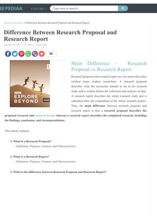 /
Home » Education » Difference Between Research Proposal and Research Report
Difference Between Research Proposal and
Research Report
January 24, 2017 • by Hasa • 3 min read
50
Main Difference – Research
Proposal vs Research Report
Research proposal and research report are two terms that often
confuse many student researchers. A research proposal
describes what the researcher intends to do in his research
study and is written before the collection and analysis of data.
A research report describes the whole research study and is
submitted after the competition of the whole research project.
Thus, the main difference between research proposal and
research report is that a research proposal describes the
proposed research and research design whereas a research report describes the completed research, including
the findings, conclusion, and recommendations.
This article explains,
1. What is a Research Proposal?
– Definition, Purpose, Content, and Characteristics
2. What is a Research Report?
– Definition, Purpose, Content, and Characteristics
3. What is the difference between Research Proposal and Research Report?
EXPLORE Type here to search... 
 