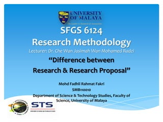 SFGS 6124
 Research Methodology
Lecturer: Dr. Che Wan Jasimah Wan Mohamed Radzi
     “Difference between
 Research & Research Proposal”
              Mohd Fadhli Rahmat Fakri
                      SMB110010
 Department of Science & Technology Studies, Faculty of
            Science, University of Malaya
 